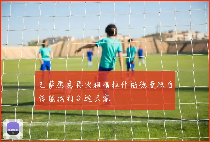 巴萨愿意再次租借拉什福德曼联自信能找到合适买家