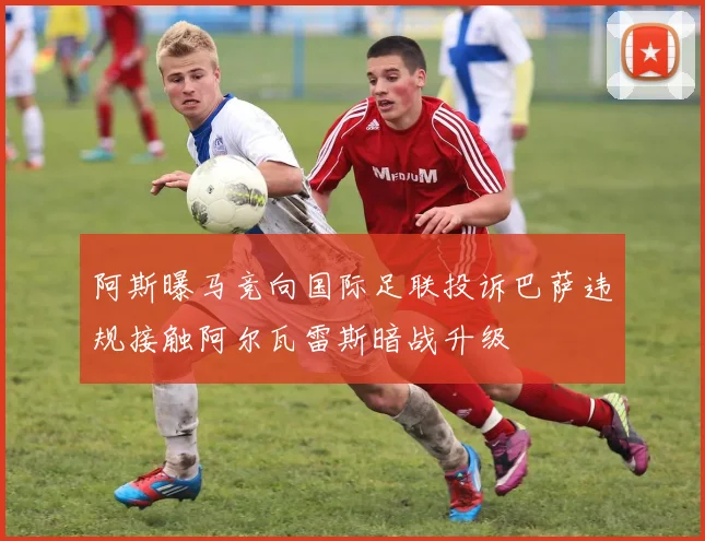 阿斯曝马竞向国际足联投诉巴萨违规接触阿尔瓦雷斯暗战升级