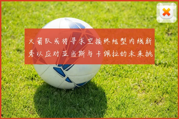 火箭队或将寻求空接终结型内线新秀以应对亚当斯与卡佩拉的未来挑战