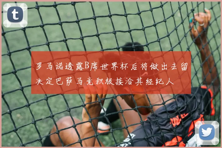 罗马诺透露B席世界杯后将做出去留决定巴萨马竞积极接洽其经纪人