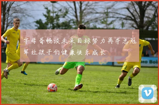 字母哥畅谈未来目标努力再夺总冠军让孩子们健康快乐成长