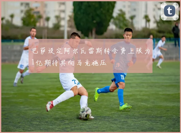 巴萨设定阿尔瓦雷斯转会费上限为1亿期待其向马竞施压