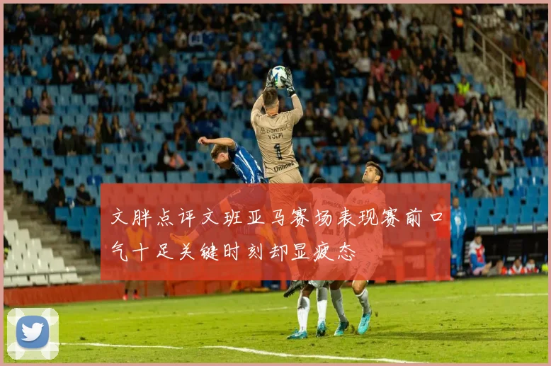 文胖点评文班亚马赛场表现赛前口气十足关键时刻却显疲态