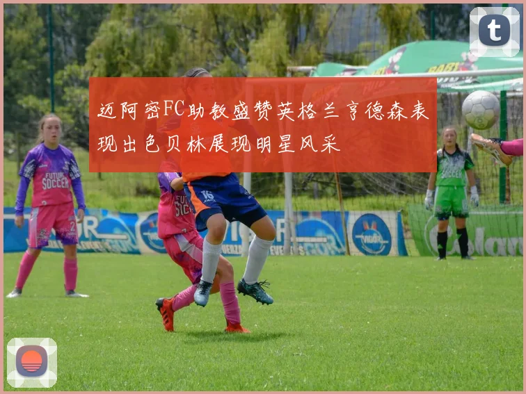 迈阿密FC助教盛赞英格兰亨德森表现出色贝林展现明星风采
