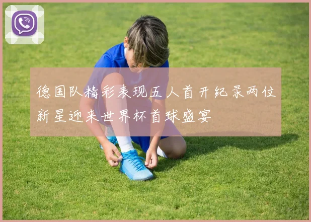 德国队精彩表现五人首开纪录两位新星迎来世界杯首球盛宴