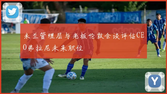 米兰管理层与老板伦敦会谈评估CEO弗拉尼未来职位