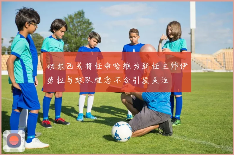 切尔西或将任命哈维为新任主帅伊劳拉与球队理念不合引发关注