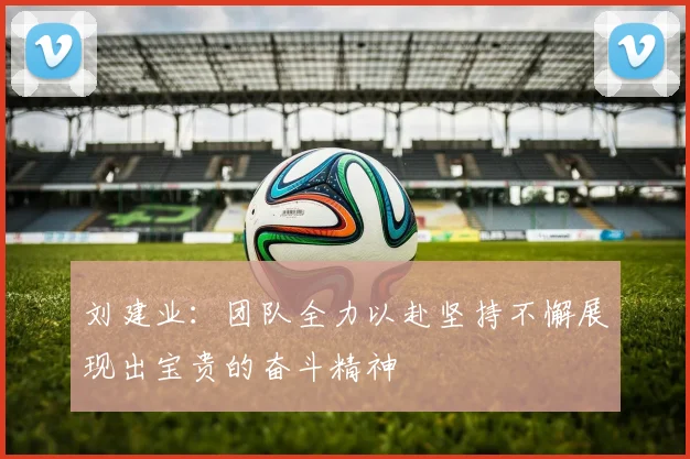 刘建业：团队全力以赴坚持不懈展现出宝贵的奋斗精神