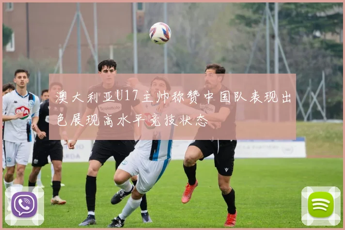 澳大利亚U17主帅称赞中国队表现出色展现高水平竞技状态