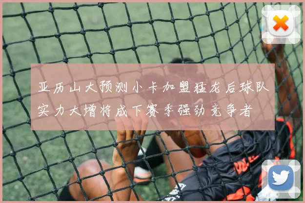 亚历山大预测小卡加盟猛龙后球队实力大增将成下赛季强劲竞争者
