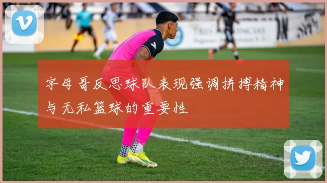 字母哥反思球队表现强调拼搏精神与无私篮球的重要性