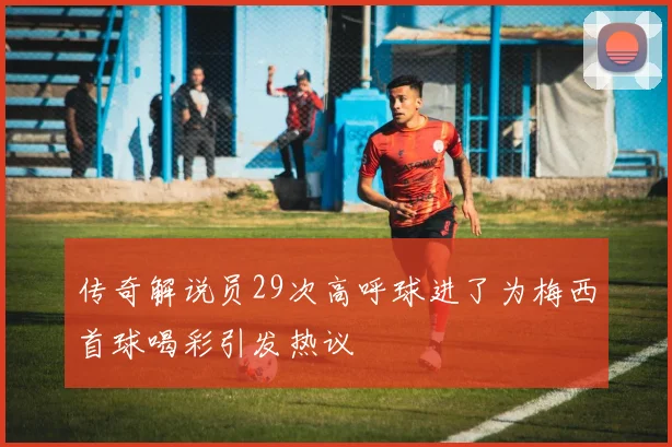 传奇解说员29次高呼球进了为梅西首球喝彩引发热议