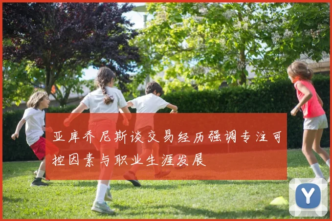 亚库乔尼斯谈交易经历强调专注可控因素与职业生涯发展