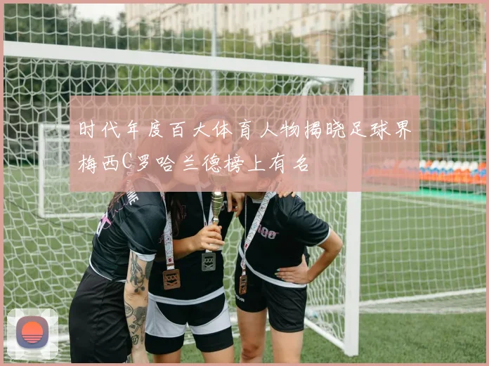 时代年度百大体育人物揭晓足球界梅西C罗哈兰德榜上有名
