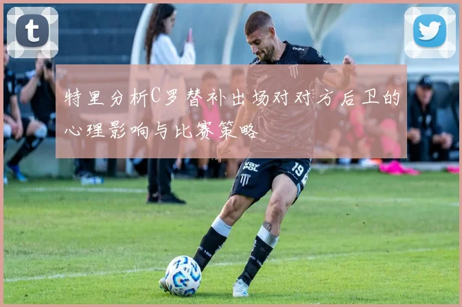 特里分析C罗替补出场对对方后卫的心理影响与比赛策略