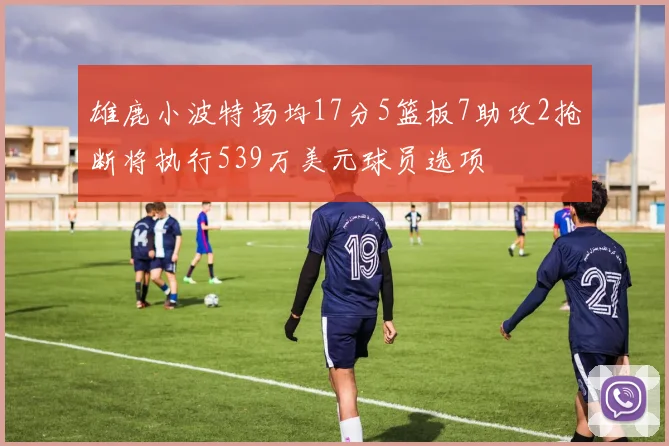 雄鹿小波特场均17分5篮板7助攻2抢断将执行539万美元球员选项