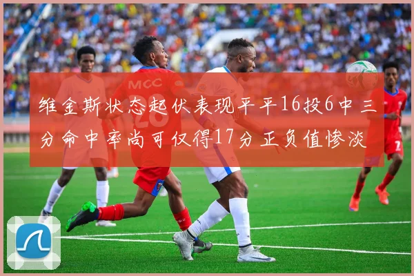 维金斯状态起伏表现平平16投6中三分命中率尚可仅得17分正负值惨淡12