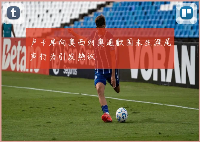 卢卡库向奥西利奥道歉国米生涯尾声行为引发热议