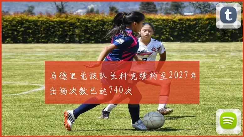 马德里竞技队长科克续约至2027年出场次数已达740次