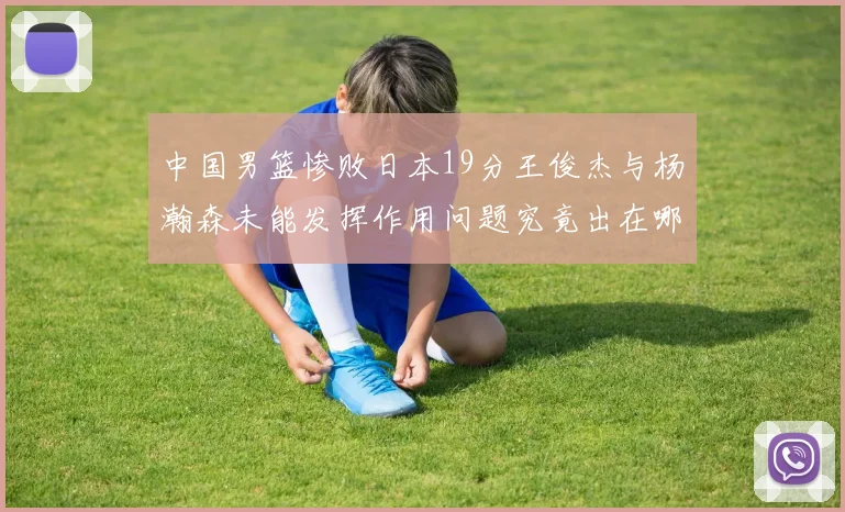 中国男篮惨败日本19分王俊杰与杨瀚森未能发挥作用问题究竟出在哪儿