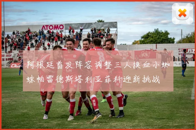 阿根廷首发阵容调整三人换血小蜘蛛帕雷德斯塔利亚菲科迎新挑战