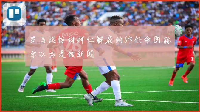 罗马诺惊讶拜仁解雇纳帅任命图赫尔以为是假新闻