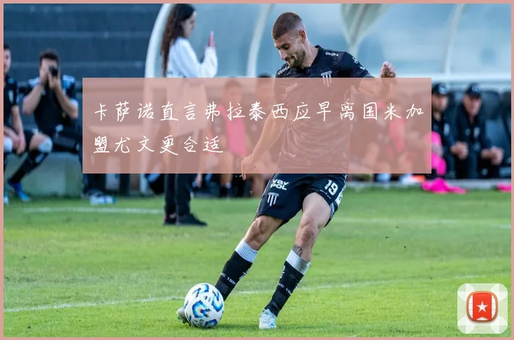 卡萨诺直言弗拉泰西应早离国米加盟尤文更合适