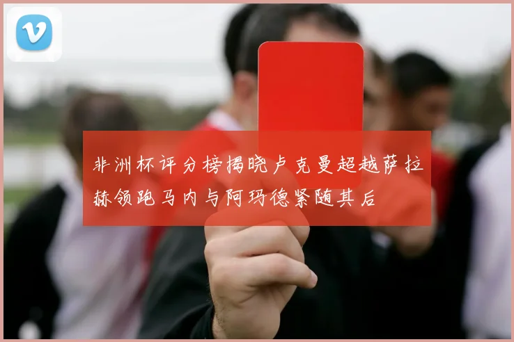 非洲杯评分榜揭晓卢克曼超越萨拉赫领跑马内与阿玛德紧随其后